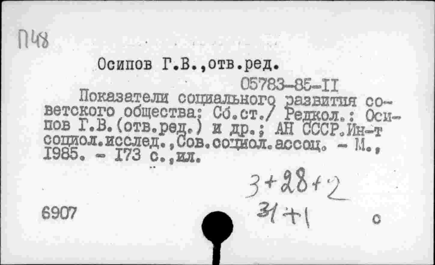 ﻿01«
Осипов Г.В.,отв.ред.
_	05783-85-11
Показатели социального развития советского общества: Сб.ст./ Редкол.: Оси пов Г.В.(отв.редг) и др.; АН СССР.Ин-т ?0№л.исслед.,Сов.ооциол.а0сац9 - М.. АУоО. А/о С.4ИЛ.
6907
3+М><2